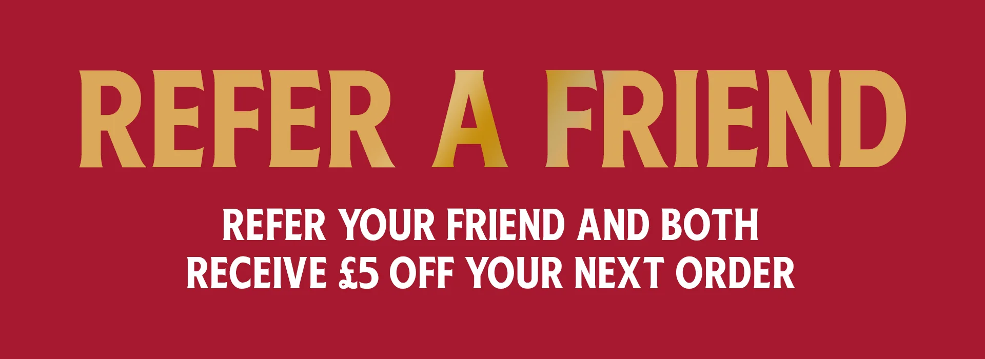 refer a friend. refer your friend and both recive £5 off your next order
